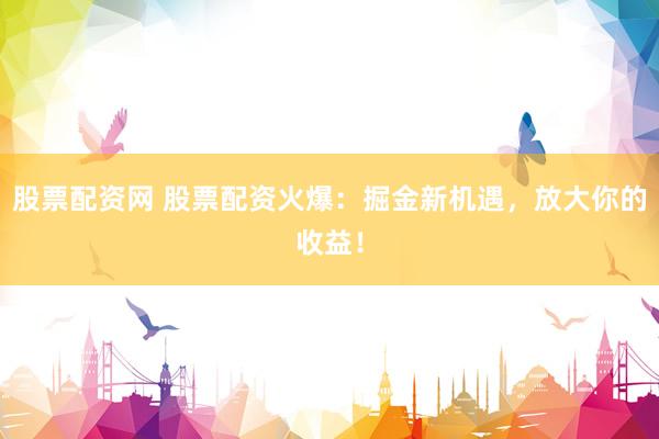 股票配资网 股票配资火爆：掘金新机遇，放大你的收益！