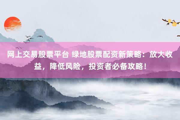 网上交易股票平台 绿地股票配资新策略：放大收益，降低风险，投资者必备攻略！