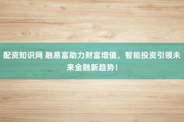 配资知识网 融易富助力财富增值，智能投资引领未来金融新趋势！