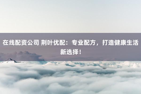 在线配资公司 荆叶优配：专业配方，打造健康生活新选择！