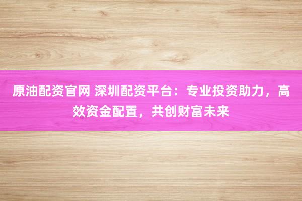 原油配资官网 深圳配资平台：专业投资助力，高效资金配置，共创财富未来