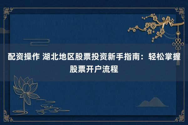 配资操作 湖北地区股票投资新手指南：轻松掌握股票开户流程