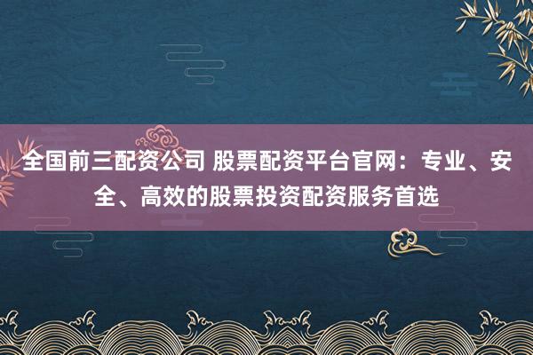 全国前三配资公司 股票配资平台官网：专业、安全、高效的股票投资配资服务首选