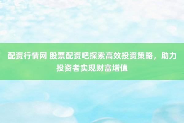 配资行情网 股票配资吧探索高效投资策略，助力投资者实现财富增值