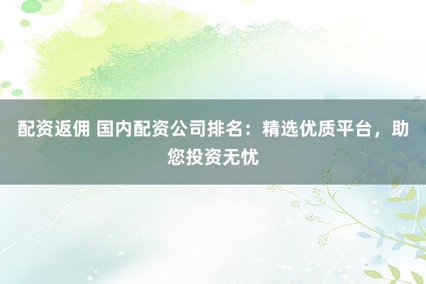 配资返佣 国内配资公司排名：精选优质平台，助您投资无忧
