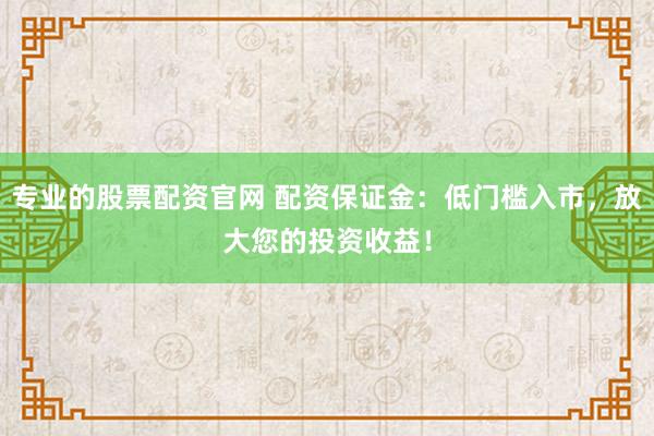 专业的股票配资官网 配资保证金：低门槛入市，放大您的投资收益！