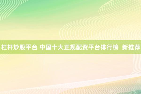 杠杆炒股平台 中国十大正规配资平台排行榜  新推荐