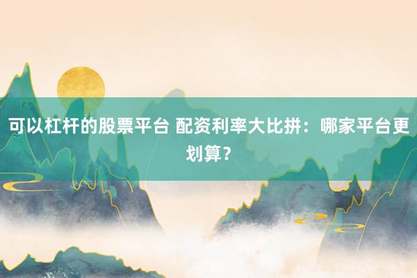 可以杠杆的股票平台 配资利率大比拼：哪家平台更划算？