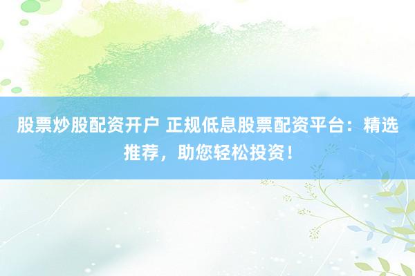 股票炒股配资开户 正规低息股票配资平台：精选推荐，助您轻松投资！
