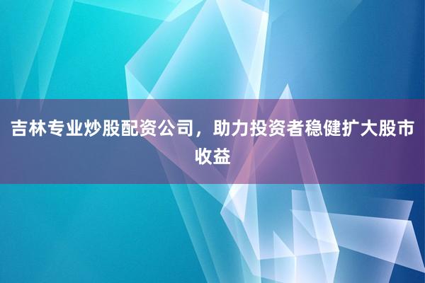 吉林专业炒股配资公司，助力投资者稳健扩大股市收益