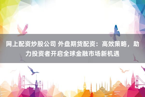 网上配资炒股公司 外盘期货配资：高效策略，助力投资者开启全球金融市场新机遇