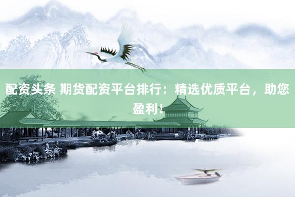 配资头条 期货配资平台排行：精选优质平台，助您盈利！
