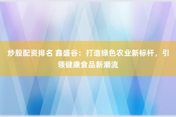 炒股配资排名 鑫盛谷：打造绿色农业新标杆，引领健康食品新潮流