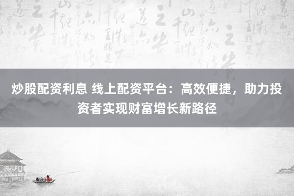 炒股配资利息 线上配资平台：高效便捷，助力投资者实现财富增长新路径
