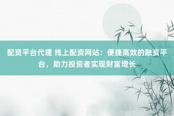 配资平台代理 线上配资网站：便捷高效的融资平台，助力投资者实现财富增长