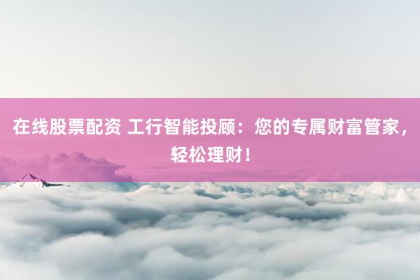 在线股票配资 工行智能投顾：您的专属财富管家，轻松理财！