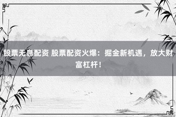 股票无息配资 股票配资火爆：掘金新机遇，放大财富杠杆！