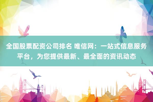 全国股票配资公司排名 唯信网：一站式信息服务平台，为您提供最新、最全面的资讯动态