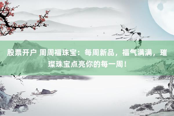 股票开户 周周福珠宝：每周新品，福气满满，璀璨珠宝点亮你的每一周！