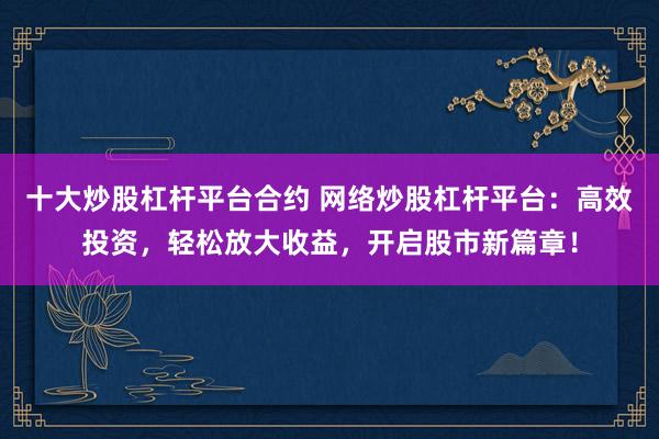 十大炒股杠杆平台合约 网络炒股杠杆平台：高效投资，轻松放大收益，开启股市新篇章！