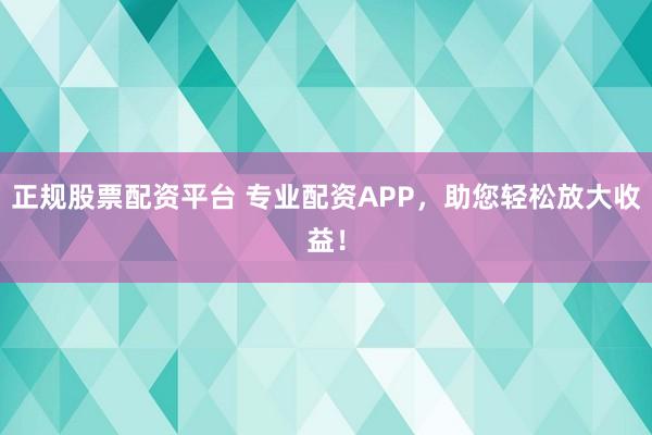 正规股票配资平台 专业配资APP，助您轻松放大收益！