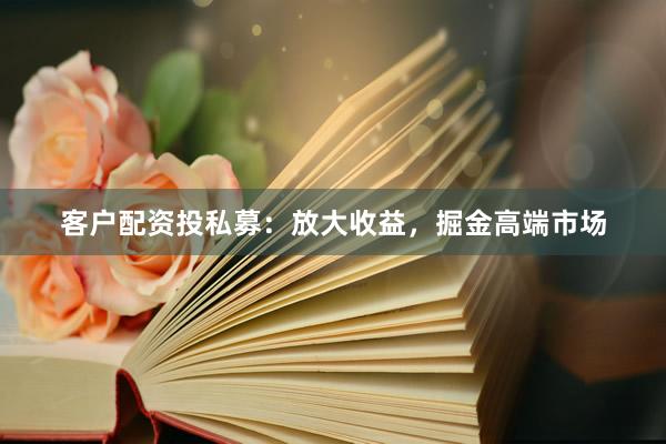 客户配资投私募：放大收益，掘金高端市场