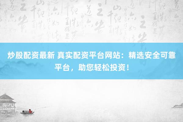 炒股配资最新 真实配资平台网站：精选安全可靠平台，助您轻松投资！