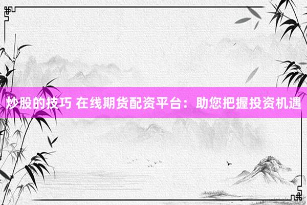 炒股的技巧 在线期货配资平台：助您把握投资机遇