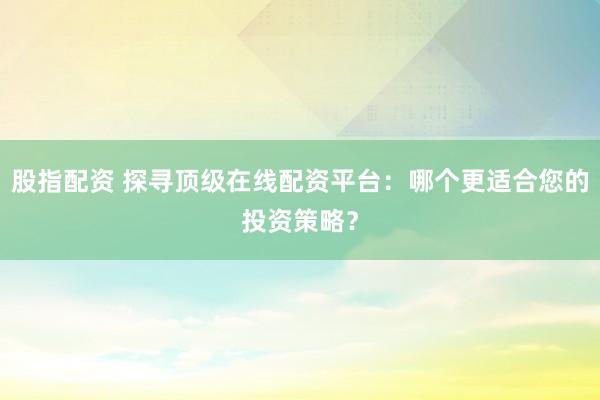 股指配资 探寻顶级在线配资平台：哪个更适合您的投资策略？