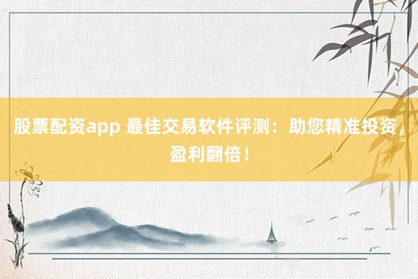 股票配资app 最佳交易软件评测：助您精准投资，盈利翻倍！