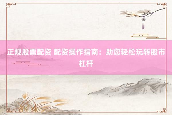 正规股票配资 配资操作指南：助您轻松玩转股市杠杆