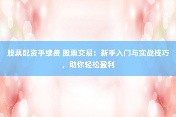 股票配资手续费 股票交易：新手入门与实战技巧，助你轻松盈利