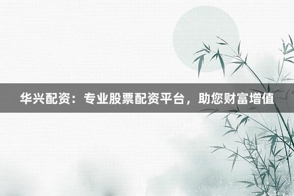 华兴配资：专业股票配资平台，助您财富增值
