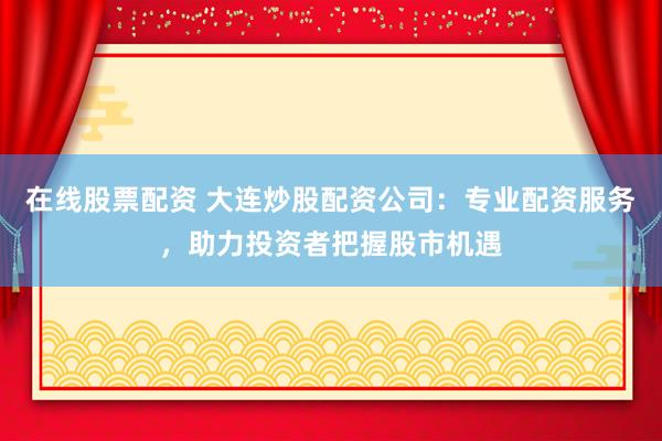 在线股票配资 大连炒股配资公司：专业配资服务，助力投资者把握股市机遇