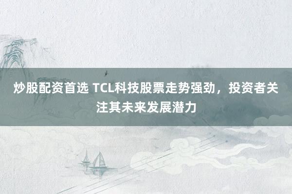 炒股配资首选 TCL科技股票走势强劲，投资者关注其未来发展潜力