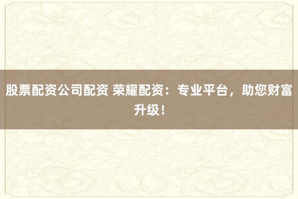 股票配资公司配资 荣耀配资：专业平台，助您财富升级！
