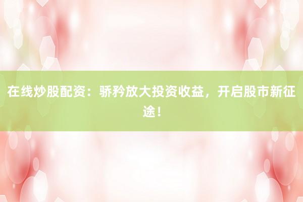 在线炒股配资：骄矜放大投资收益，开启股市新征途！