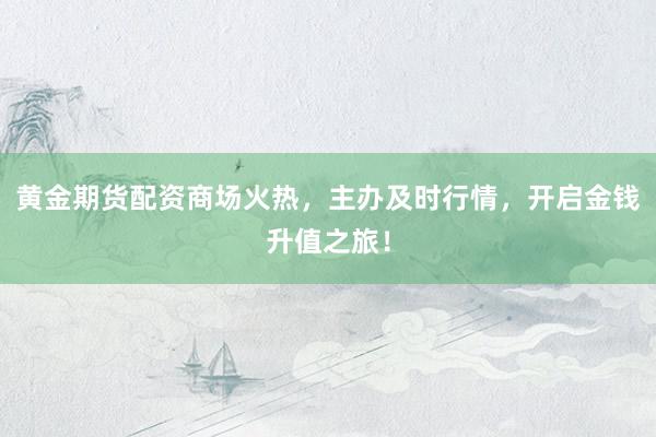 黄金期货配资商场火热，主办及时行情，开启金钱升值之旅！