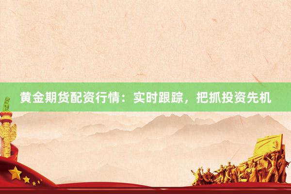 黄金期货配资行情：实时跟踪，把抓投资先机