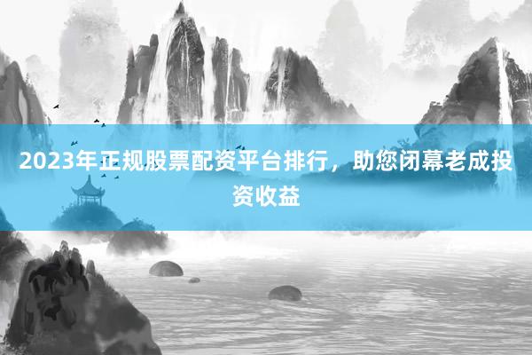 2023年正规股票配资平台排行，助您闭幕老成投资收益