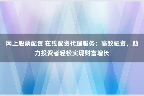 网上股票配资 在线配资代理服务：高效融资，助力投资者轻松实现财富增长