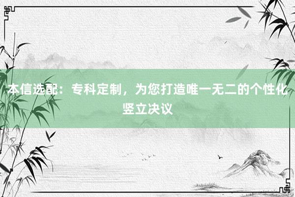 本信选配：专科定制，为您打造唯一无二的个性化竖立决议