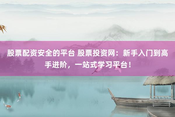 股票配资安全的平台 股票投资网：新手入门到高手进阶，一站式学习平台！