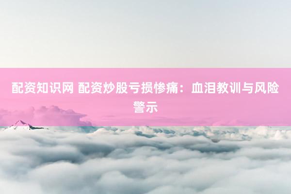 配资知识网 配资炒股亏损惨痛：血泪教训与风险警示