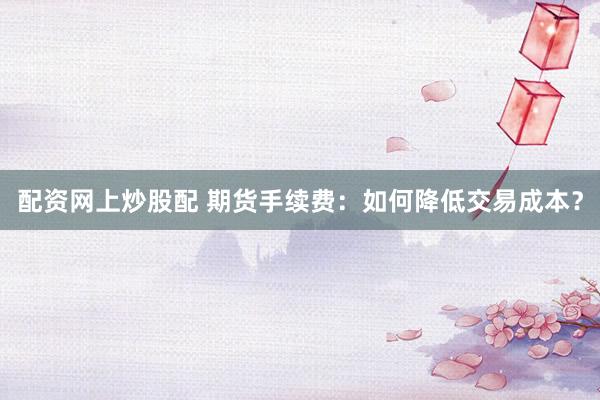 配资网上炒股配 期货手续费：如何降低交易成本？