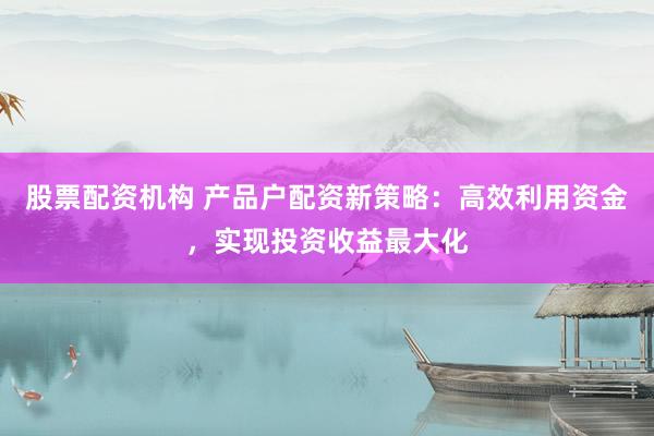 股票配资机构 产品户配资新策略：高效利用资金，实现投资收益最大化