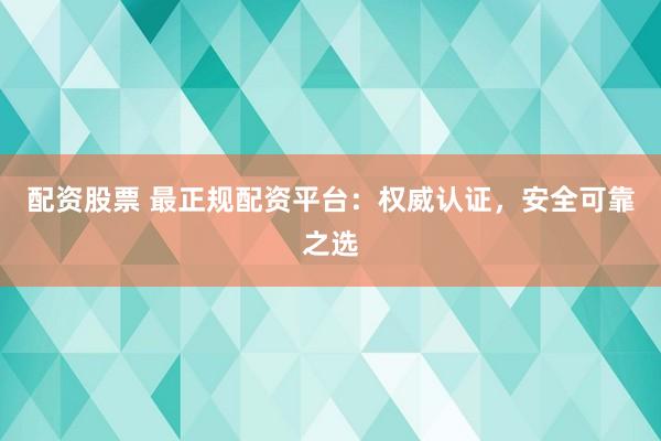 配资股票 最正规配资平台：权威认证，安全可靠之选