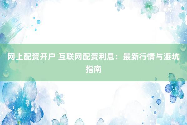 网上配资开户 互联网配资利息：最新行情与避坑指南