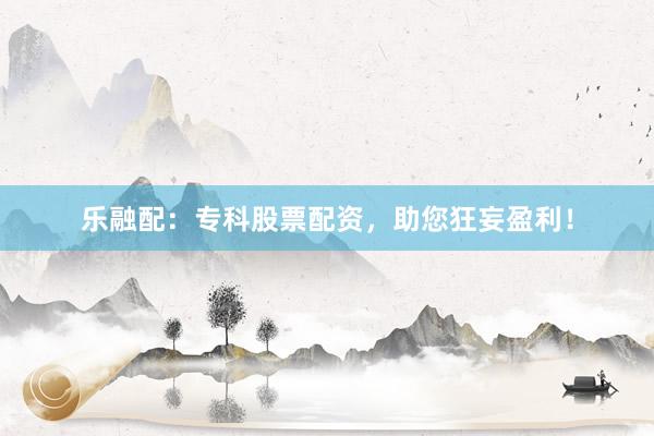 乐融配：专科股票配资，助您狂妄盈利！