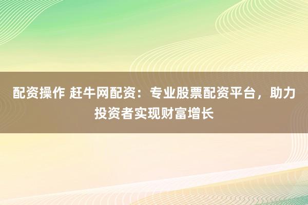 配资操作 赶牛网配资：专业股票配资平台，助力投资者实现财富增长